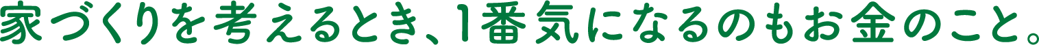 家づくりを考えるとき、１番気になるのもお金のこと。